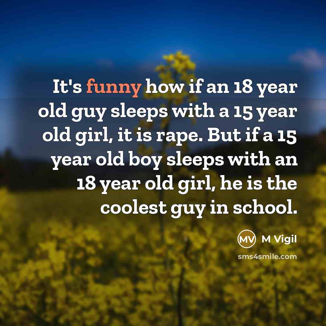 “It's funny how if an 18 year old guy sleeps with a 15 year old girl, it is rape. But if a 15 year old boy sleeps with an 18 year old girl, he is the coolest guy in school.” quote by M Vigil