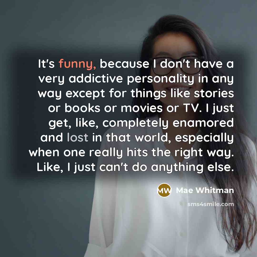 “It's funny, because I don't have a very addictive personality in any way except for things like stories or books or movies or TV. I just get, like, completely enamored and lost in that world, especially when one really hits the right way. Like, I just can't do anything else.” quote by Mae Whitman