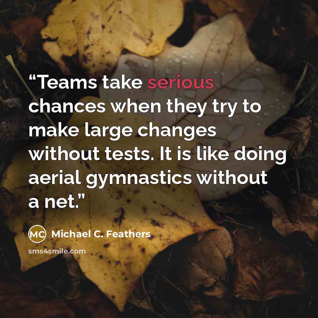“Teams take serious chances when they try to make large changes without tests. It is like doing aerial gymnastics without a net.” quote by Michael C. Feathers