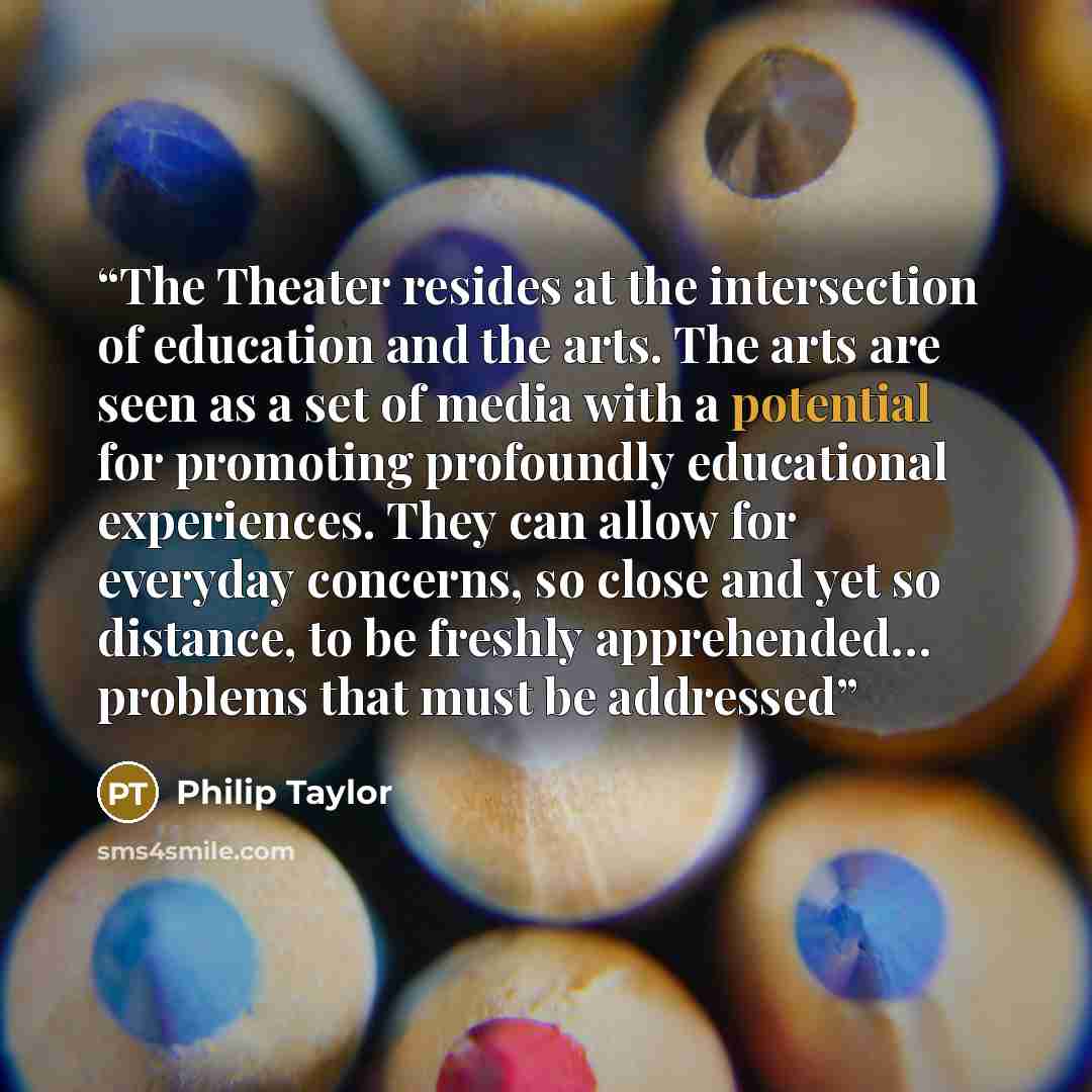 “The Theater resides at the intersection of education and the arts. The arts are seen as a set of media with a potential for promoting profoundly educational experiences. They can allow for everyday concerns, so close and yet so distance, to be freshly apprehended… problems that must be addressed” quote by Philip Taylor