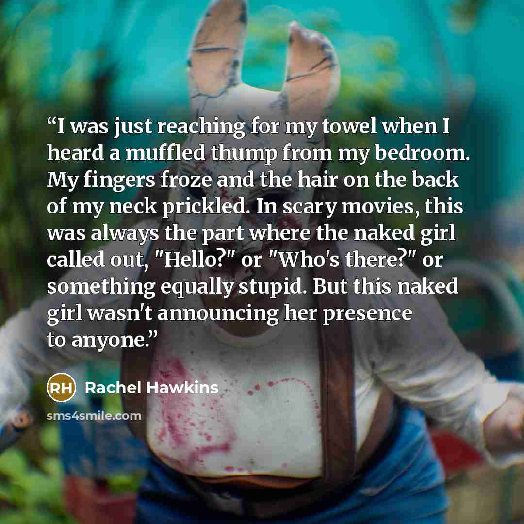“I was just reaching for my towel when I heard a muffled thump from my bedroom. My fingers froze and the hair on the back of my neck prickled. In scary movies, this was always the part where the naked girl called out, "Hello?" or "Who's there?" or something equally stupid. But this naked girl…” quote by Rachel Hawkins