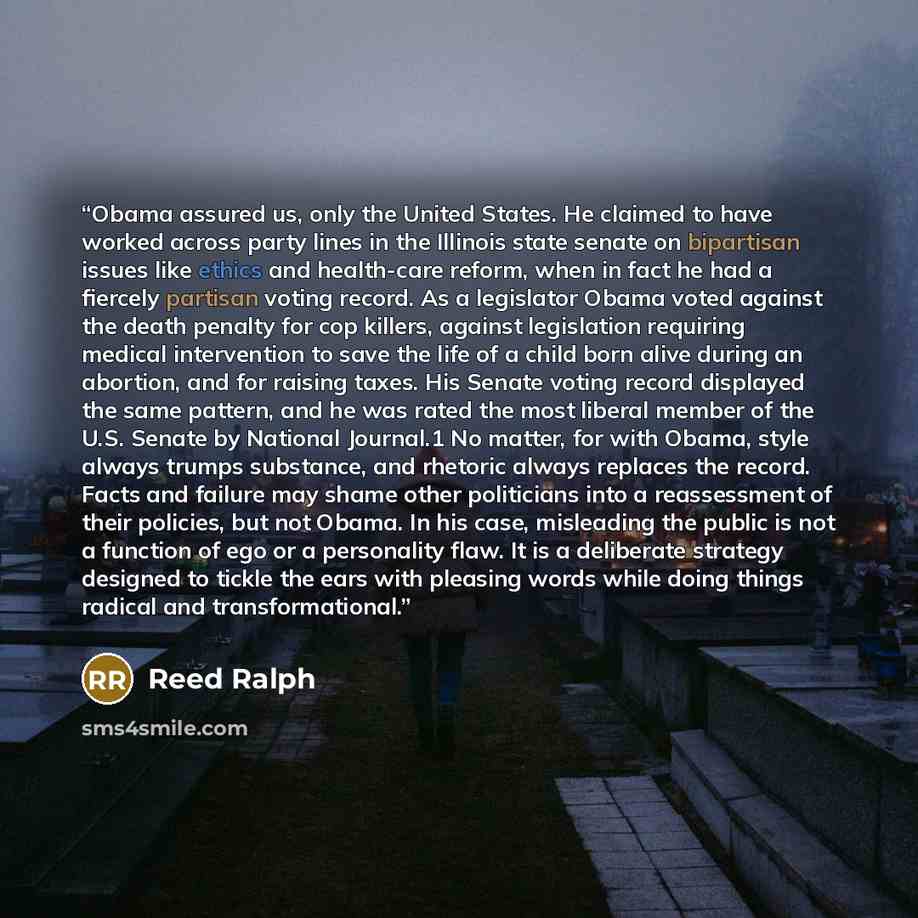 “Obama assured us, only the United States. He claimed to have worked across party lines in the Illinois state senate on bipartisan issues like ethics and health-care reform, when in fact he had a fiercely partisan voting record. As a legislator Obama voted against the death penalty for cop killers…” quote by Reed Ralph