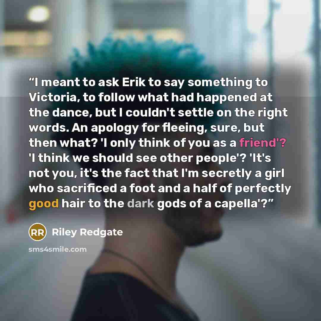 “I meant to ask Erik to say something to Victoria, to follow what had happened at the dance, but I couldn't settle on the right words. An apology for fleeing, sure, but then what? 'I only think of you as a friend'? 'I think we should see other people'? 'It's not you, it's the fact that I'm secretly…” quote by Riley Redgate