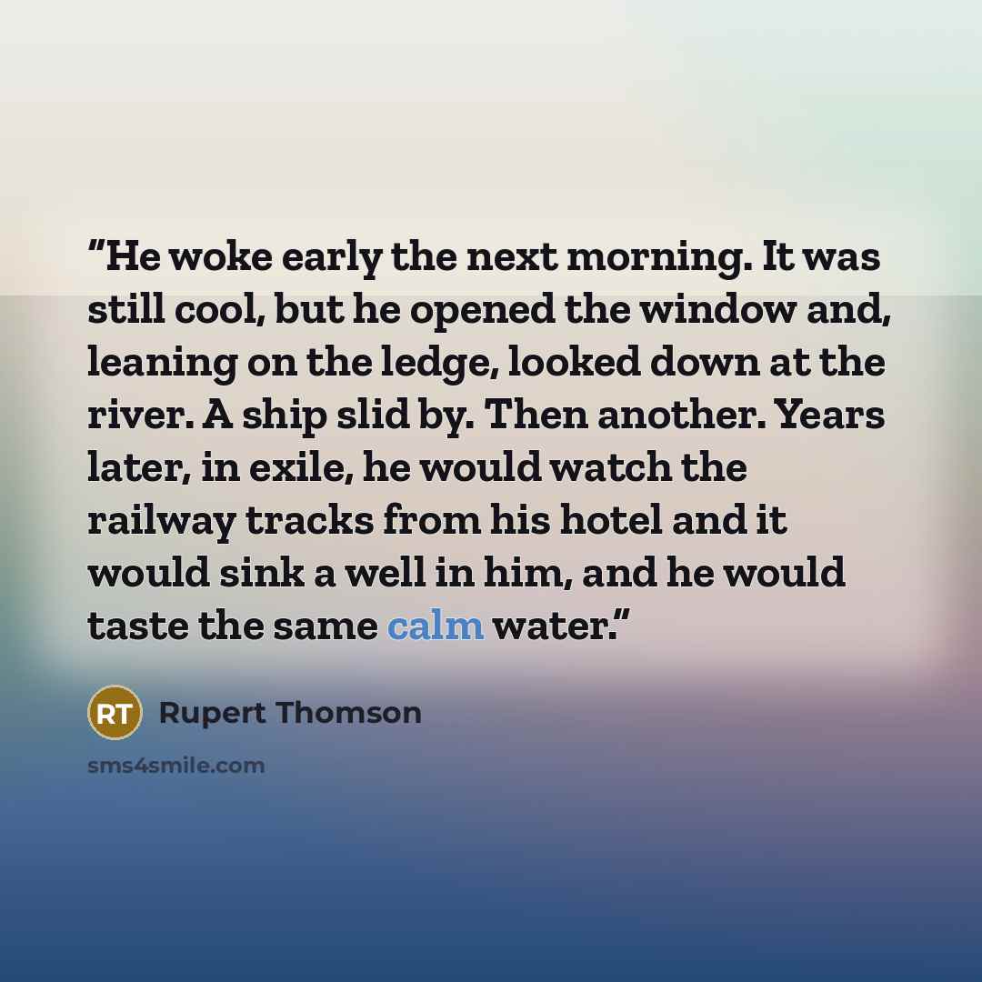 “He woke early the next morning. It was still cool, but he opened the window and, leaning on the ledge, looked down at the river. A ship slid by. Then another. Years later, in exile, he would watch the railway tracks from his hotel and it would sink a well in him, and he would taste the same calm…” quote by Rupert Thomson