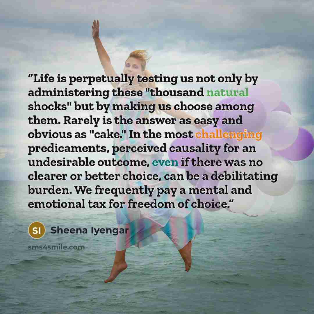 “Life is perpetually testing us not only by administering these "thousand natural shocks" but by making us choose among them. Rarely is the answer as easy and obvious as "cake." In the most challenging predicaments, perceived causality for an undesirable outcome, even if there was no clearer or…” quote by Sheena Iyengar