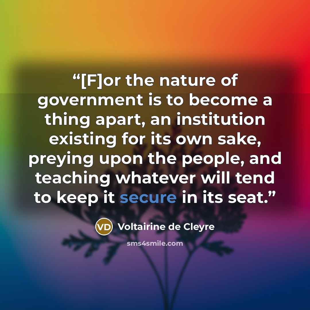 “[F]or the nature of government is to become a thing apart, an institution existing for its own sake, preying upon the people, and teaching whatever will tend to keep it secure in its seat.” quote by Voltairine de Cleyre
