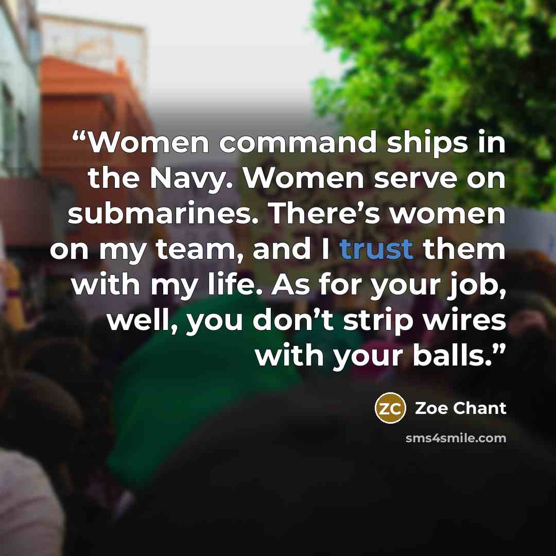 “Women command ships in the Navy. Women serve on submarines. There’s women on my team, and I trust them with my life. As for your job, well, you don’t strip wires with your balls.” quote by Zoe Chant