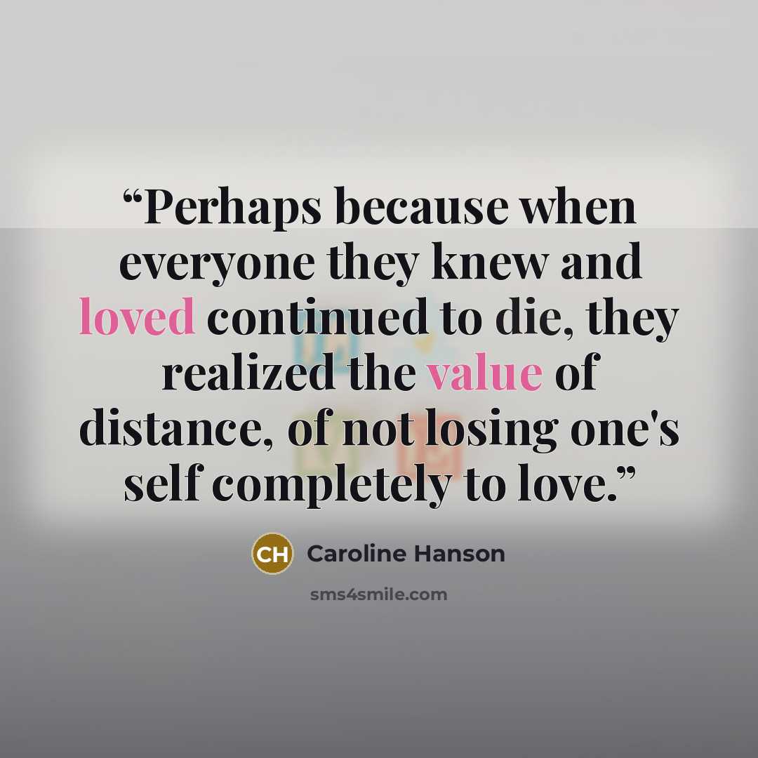 “Perhaps because when everyone they knew and loved continued to die, they realized the value of distance, of not losing one's self completely to love.” quote by Caroline Hanson