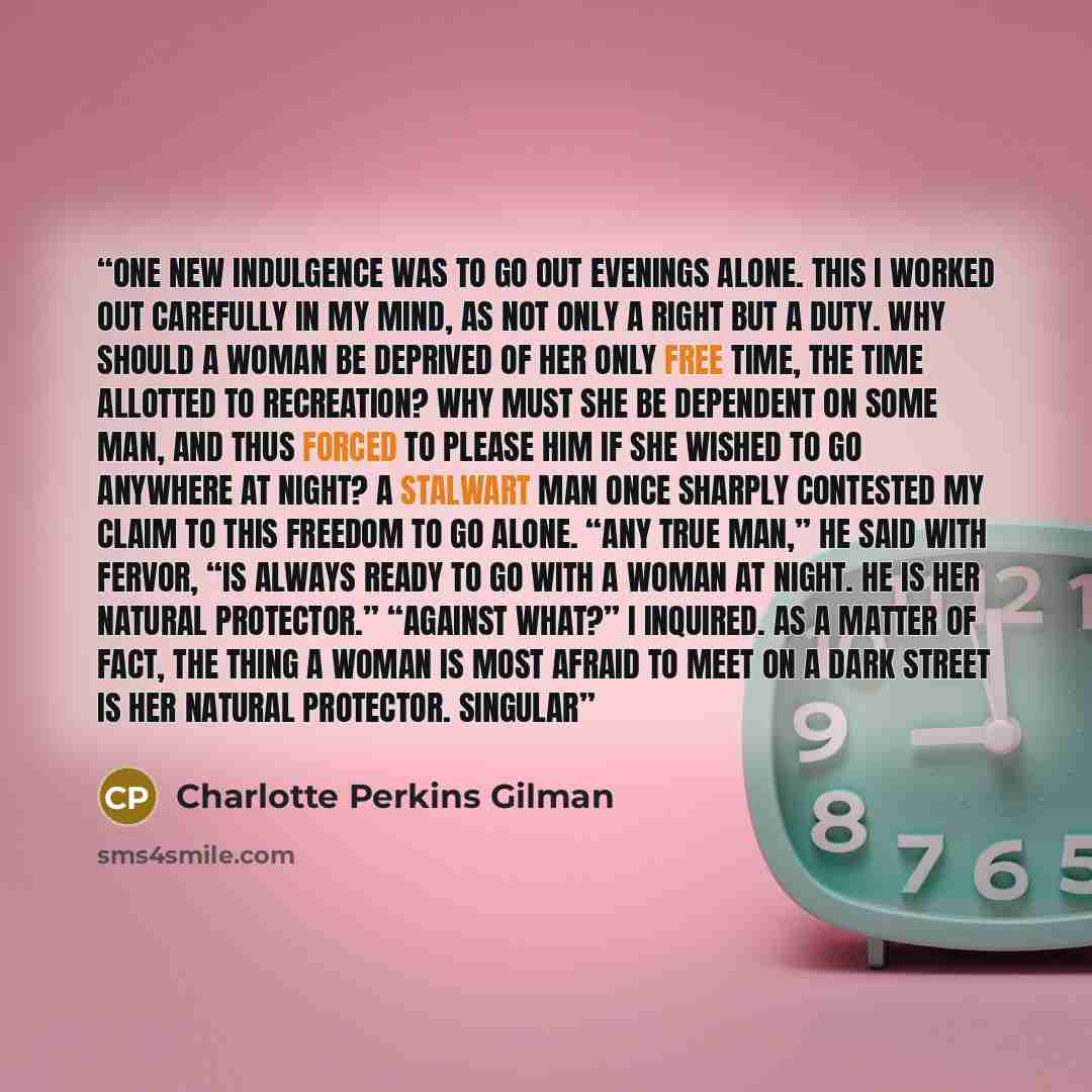 “One new indulgence was to go out evenings alone. This I worked out carefully in my mind, as not only a right but a duty. Why should a woman be deprived of her only free time, the time allotted to recreation? Why must she be dependent on some man, and thus forced to please him if she wished to go…” quote by Charlotte Perkins Gilman