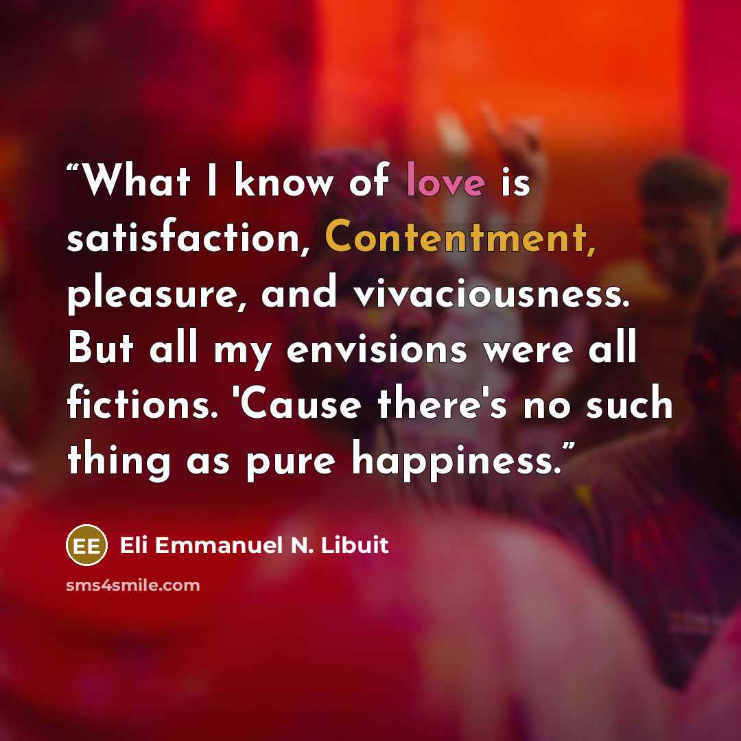 “What I know of love is satisfaction, Contentment, pleasure, and vivaciousness. But all my envisions were all fictions. 'Cause there's no such thing as pure happiness.” quote by Eli Emmanuel N. Libuit