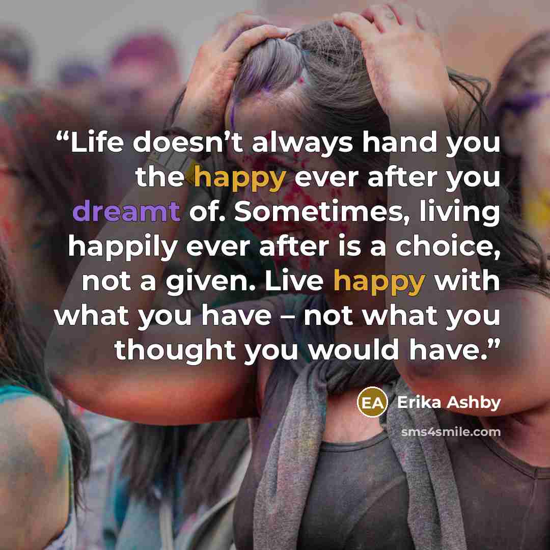 “Life doesn’t always hand you the happy ever after you dreamt of. Sometimes, living happily ever after is a choice, not a given. Live happy with what you have – not what you thought you would have.” quote by Erika Ashby