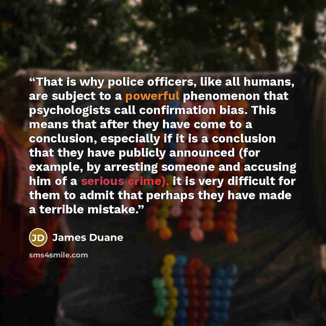 “That is why police officers, like all humans, are subject to a powerful phenomenon that psychologists call confirmation bias. This means that after they have come to a conclusion, especially if it is a conclusion that they have publicly announced (for example, by arresting someone and accusing him…” quote by James Duane