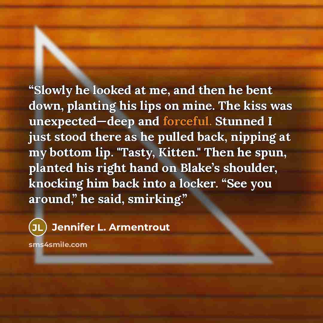 “Slowly he looked at me, and then he bent down, planting his lips on mine. The kiss was unexpected—deep and forceful. Stunned I just stood there as he pulled back, nipping at my bottom lip. "Tasty, Kitten." Then he spun, planted his right hand on Blake’s shoulder, knocking him back into a locker…” quote by Jennifer L. Armentrout
