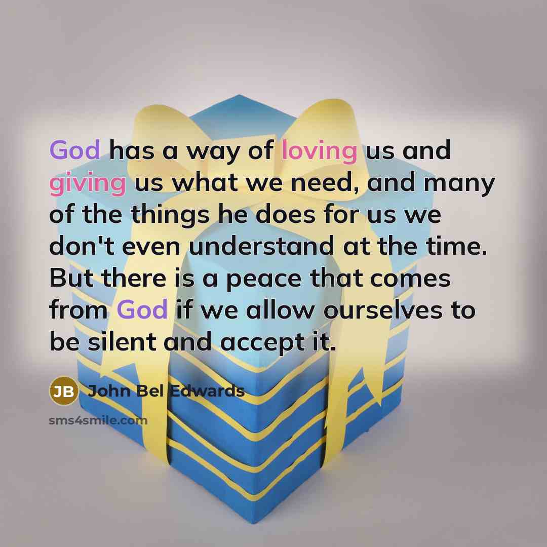 “God has a way of loving us and giving us what we need, and many of the things he does for us we don't even understand at the time. But there is a peace that comes from God if we allow ourselves to be silent and accept it.” quote by John Bel Edwards