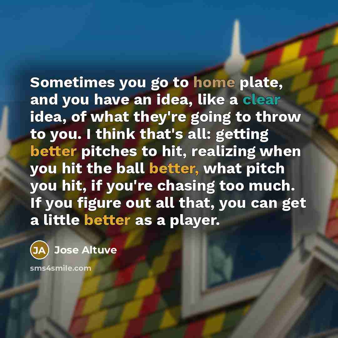 “Sometimes you go to home plate, and you have an idea, like a clear idea, of what they're going to throw to you. I think that's all: getting better pitches to hit, realizing when you hit the ball better, what pitch you hit, if you're chasing too much. If you figure out all that, you can get a…” quote by Jose Altuve