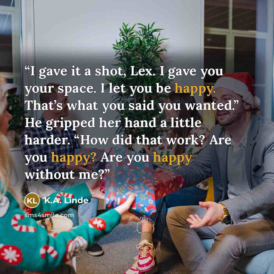“I gave it a shot, Lex. I gave you your space. I let you be happy. That’s what you said you wanted.” He gripped her hand a little harder. “How did that work? Are you happy? Are you happy without me?” quote by K.A. Linde