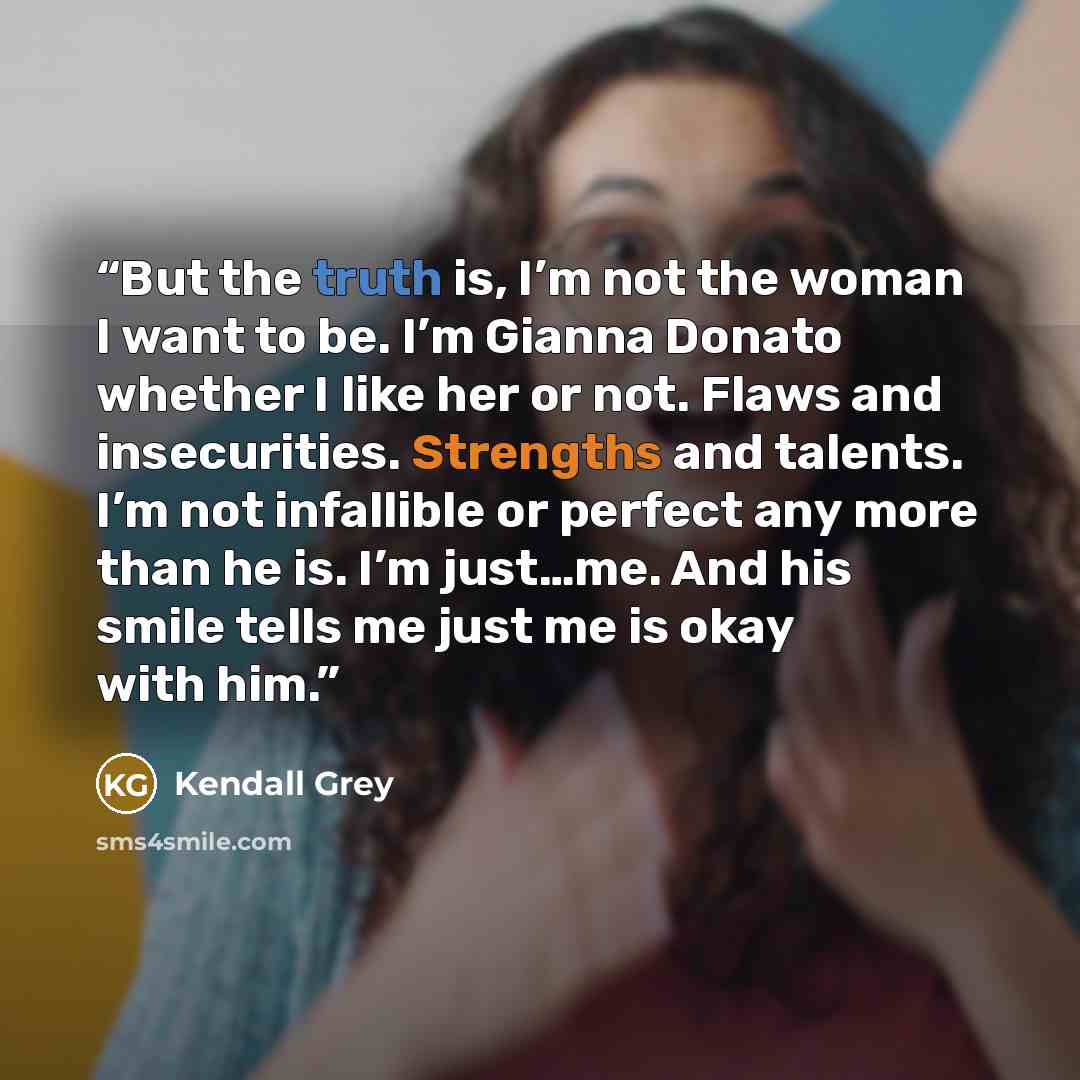“But the truth is, I’m not the woman I want to be. I’m Gianna Donato whether I like her or not. Flaws and insecurities. Strengths and talents. I’m not infallible or perfect any more than he is. I’m just…me. And his smile tells me just me is okay with him.” quote by Kendall Grey