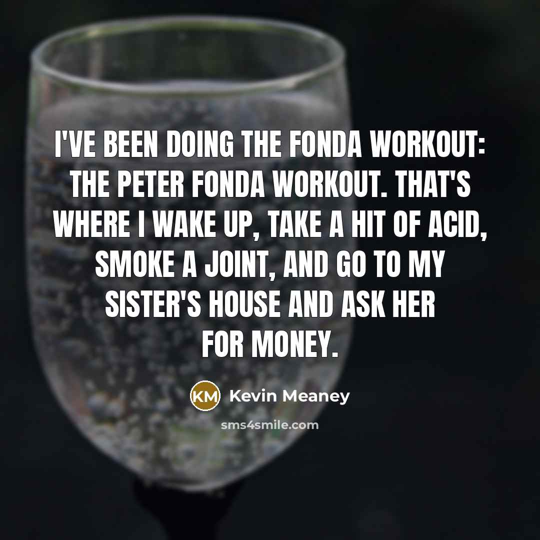 “I've been doing the Fonda workout: the Peter Fonda workout. That's where I wake up, take a hit of acid, smoke a joint, and go to my sister's house and ask her for money.” quote by Kevin Meaney