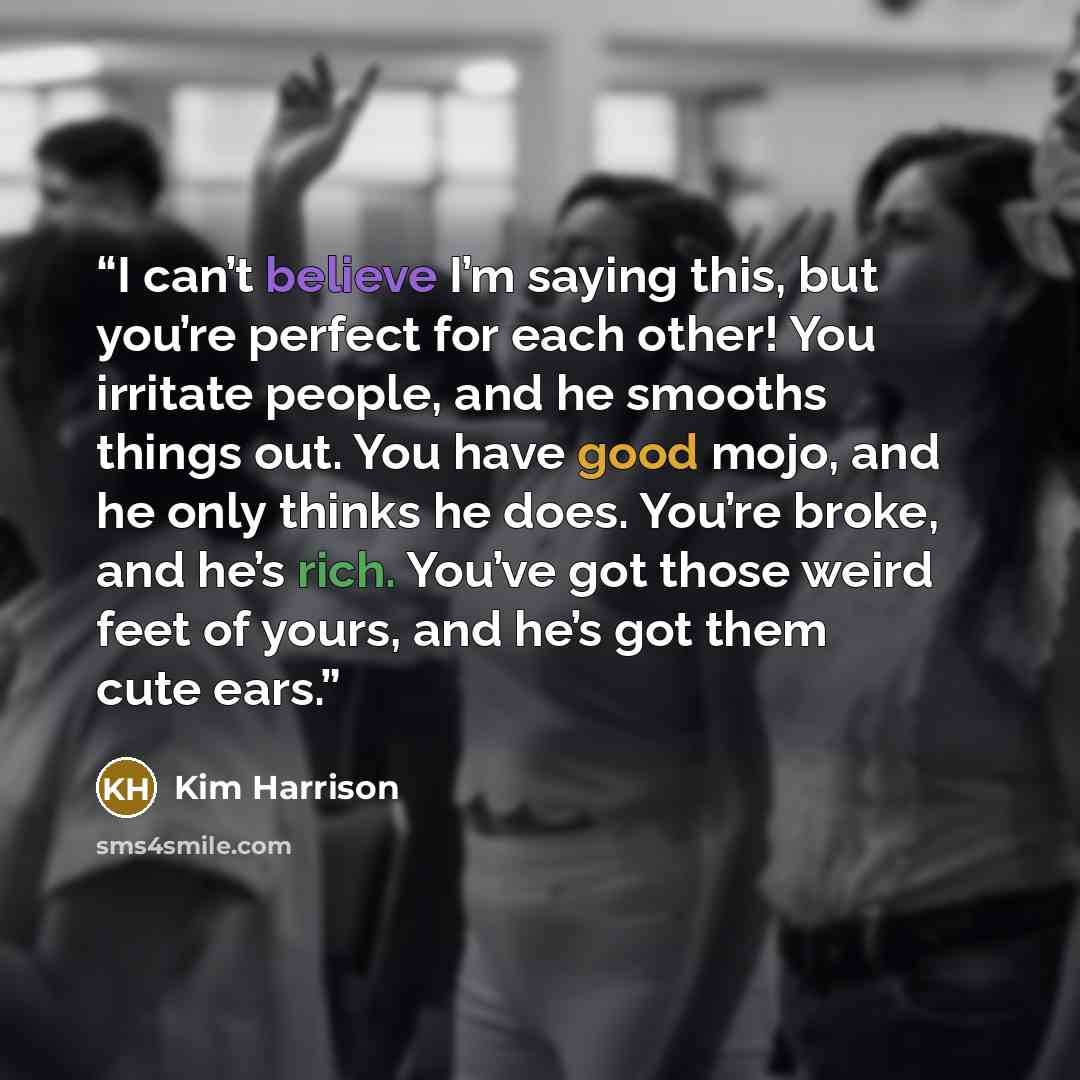 “I can’t believe I’m saying this, but you’re perfect for each other! You irritate people, and he smooths things out. You have good mojo, and he only thinks he does. You’re broke, and he’s rich. You’ve got those weird feet of yours, and he’s got them cute ears.” quote by Kim Harrison