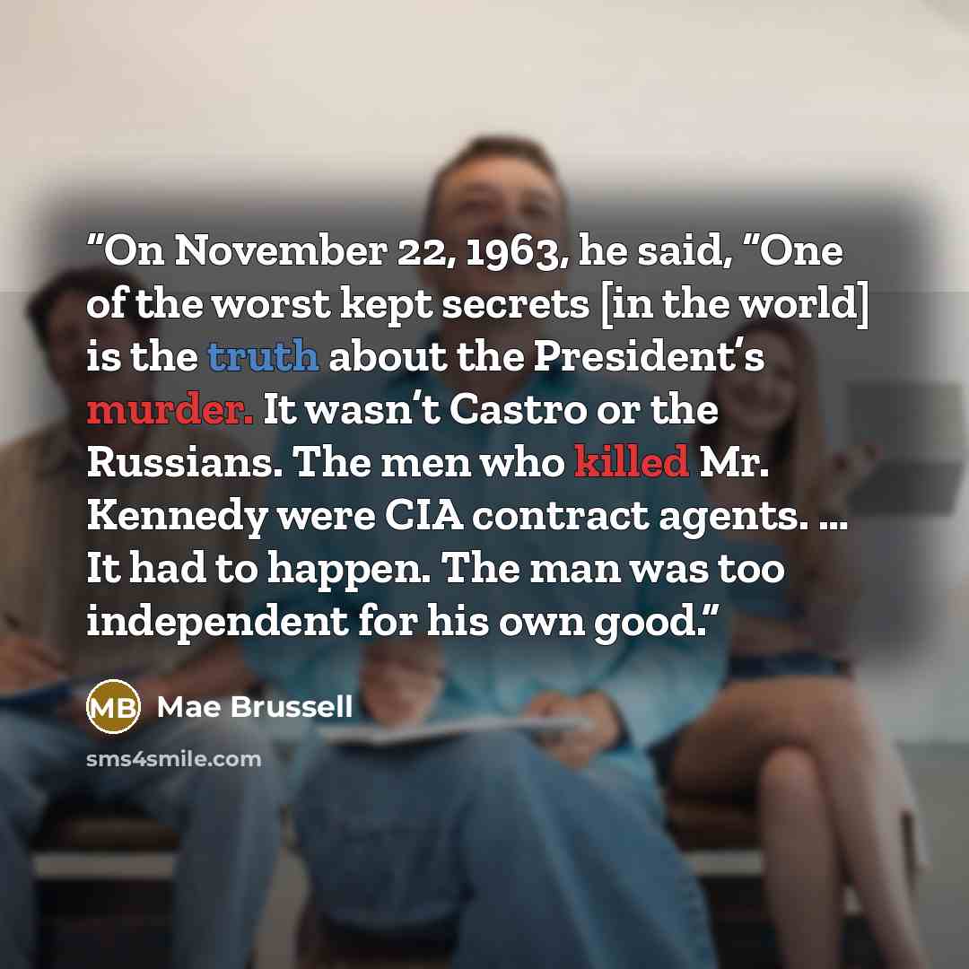 “On November 22, 1963, he said, “One of the worst kept secrets [in the world] is the truth about the President’s murder. It wasn’t Castro or the Russians. The men who killed Mr. Kennedy were CIA contract agents. … It had to happen. The man was too independent for his own good.” quote by Mae Brussell