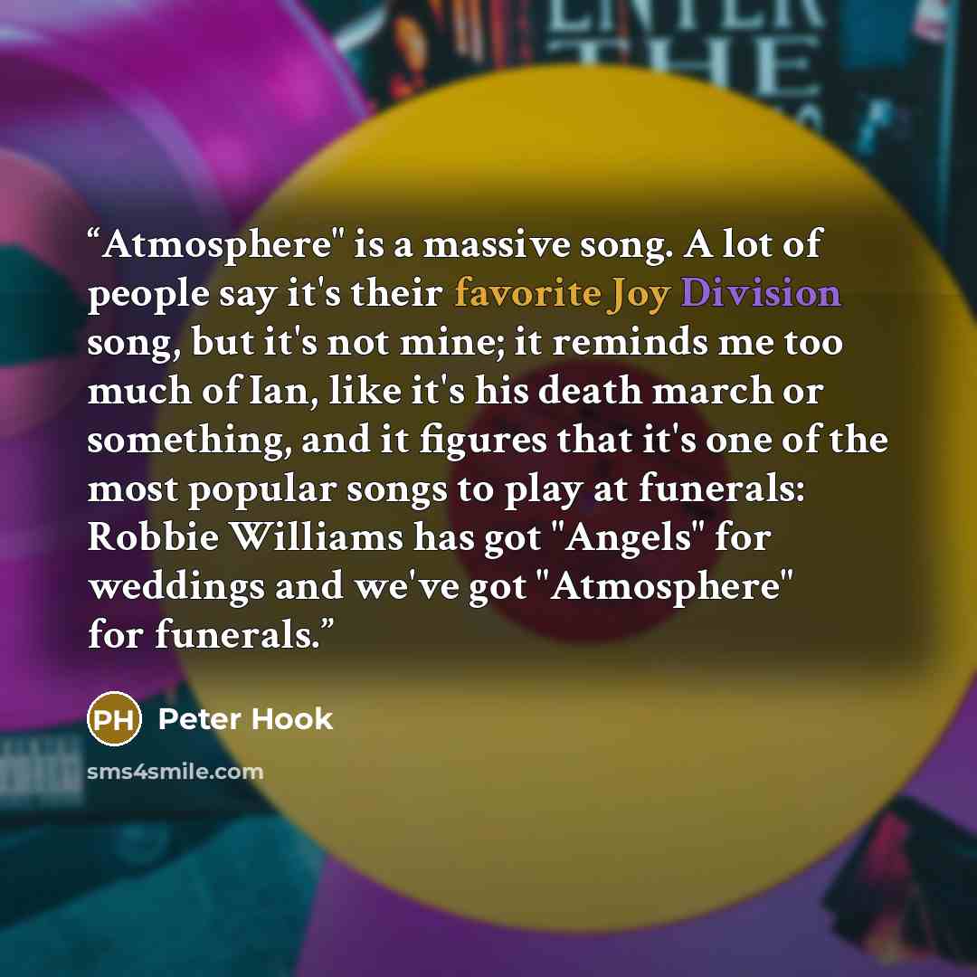“Atmosphere" is a massive song. A lot of people say it's their favorite Joy Division song, but it's not mine; it reminds me too much of Ian, like it's his death march or something, and it figures that it's one of the most popular songs to play at funerals: Robbie Williams has got "Angels" for…” quote by Peter Hook