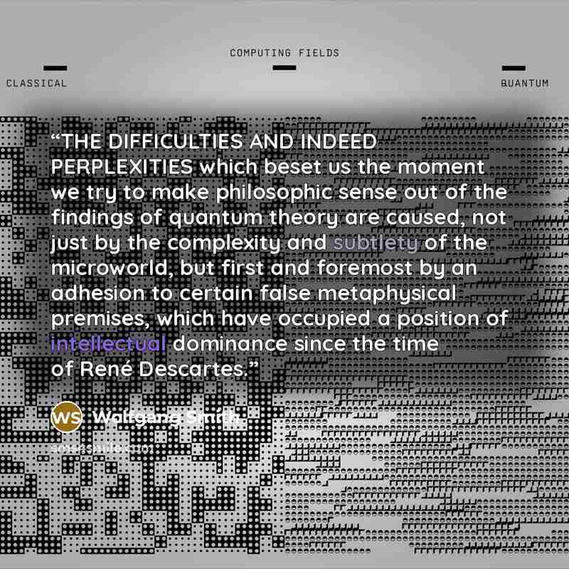 “THE DIFFICULTIES AND INDEED PERPLEXITIES which beset us the moment we try to make philosophic sense out of the findings of quantum theory are caused, not just by the complexity and subtlety of the microworld, but first and foremost by an adhesion to certain false metaphysical premises, which have…” quote by Wolfgang Smith