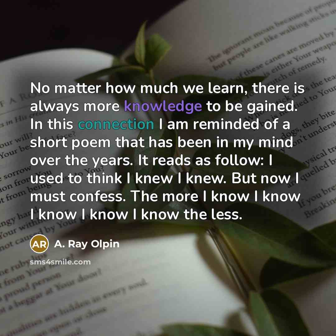 “No matter how much we learn, there is always more knowledge to be gained. In this connection I am reminded of a short poem that has been in my mind over the years. It reads as follow: I used to think I knew I knew. But now I must confess. The more I know I know I know I know I know the less.” quote by A. Ray Olpin