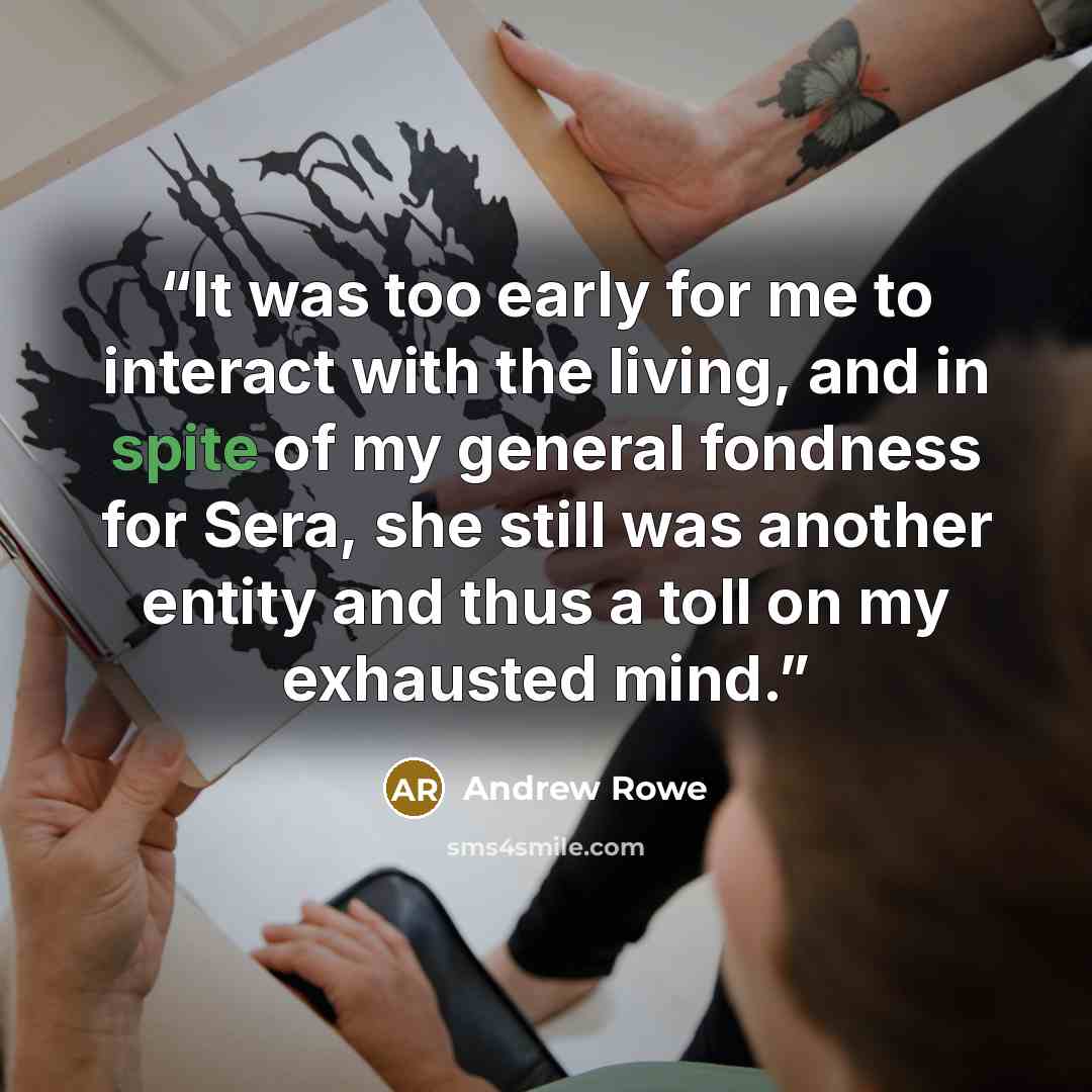 “It was too early for me to interact with the living, and in spite of my general fondness for Sera, she still was another entity and thus a toll on my exhausted mind.” quote by Andrew Rowe