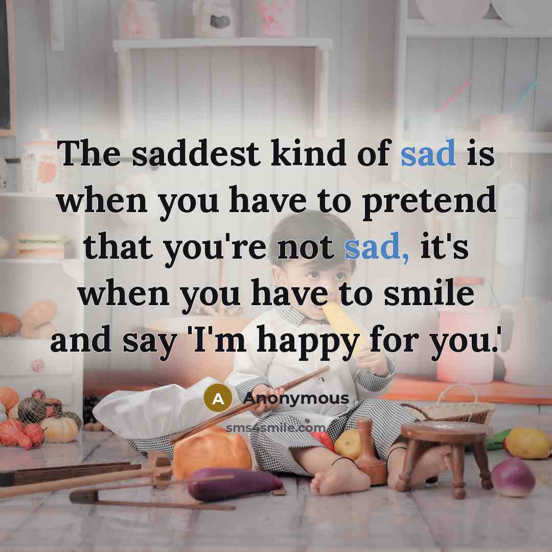“The saddest kind of sad is when you have to pretend that you're not sad, it's when you have to smile and say 'I'm happy for you.'” quote by Anonymous