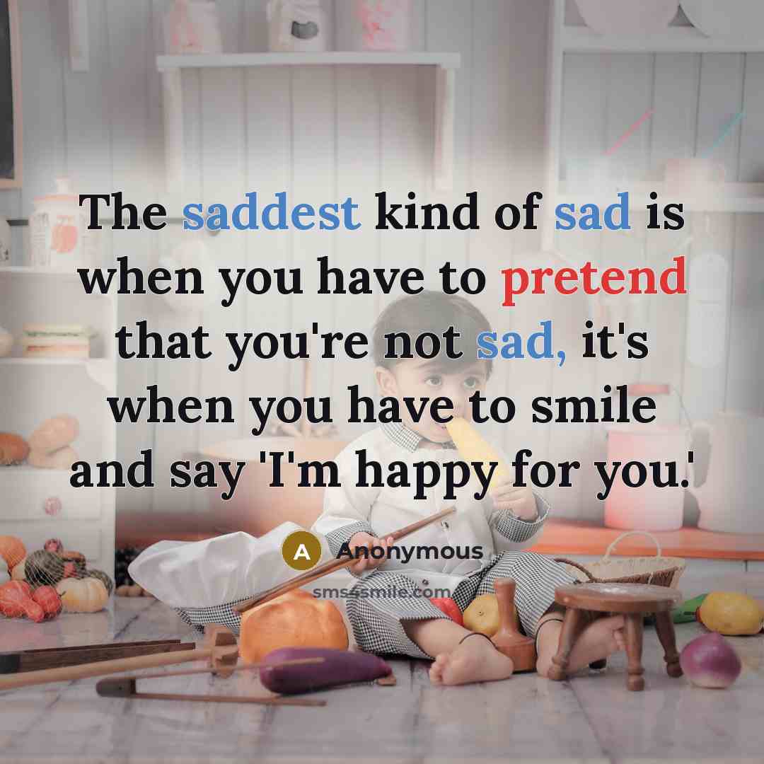 “The saddest kind of sad is when you have to pretend that you're not sad, it's when you have to smile and say 'I'm happy for you.'” quote by Anonymous