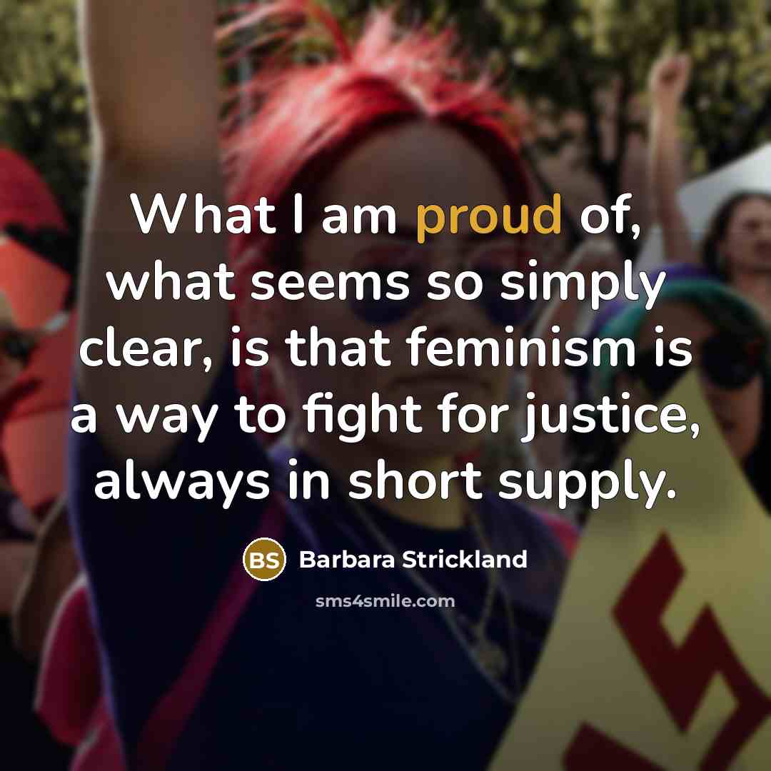 “What I am proud of, what seems so simply clear, is that feminism is a way to fight for justice, always in short supply.” quote by Barbara Strickland