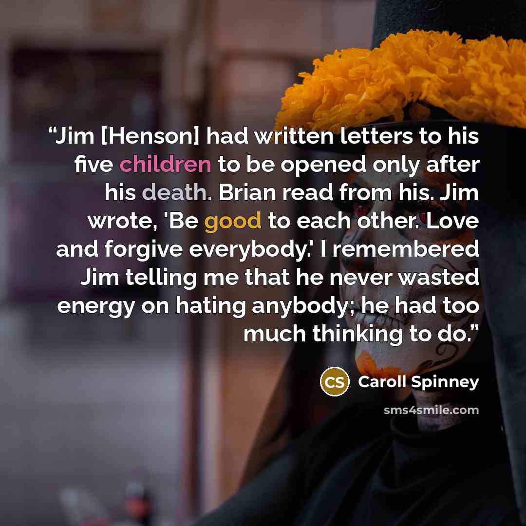 “Jim [Henson] had written letters to his five children to be opened only after his death. Brian read from his. Jim wrote, 'Be good to each other. Love and forgive everybody.' I remembered Jim telling me that he never wasted energy on hating anybody; he had too much thinking to do.” quote by Caroll Spinney
