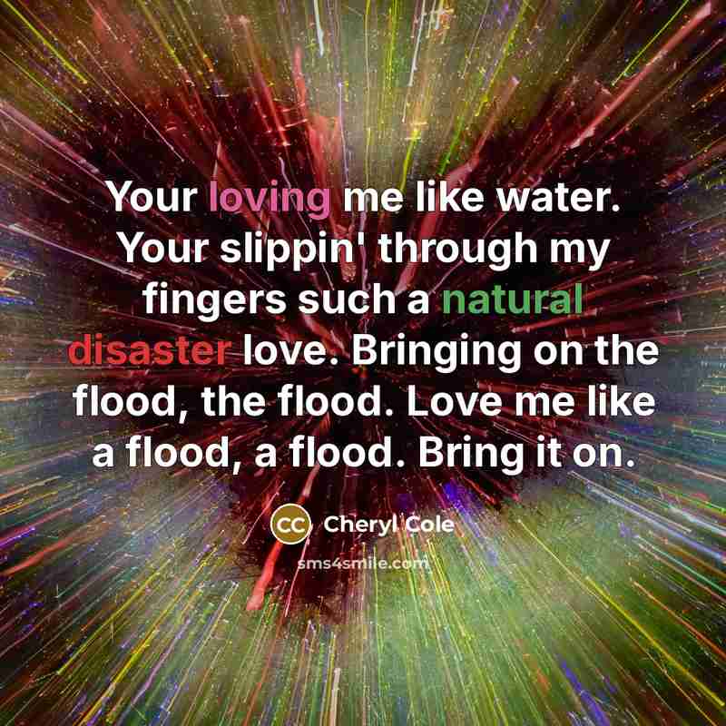 “Your loving me like water. Your slippin' through my fingers such a natural disaster love. Bringing on the flood, the flood. Love me like a flood, a flood. Bring it on.” quote by Cheryl Cole