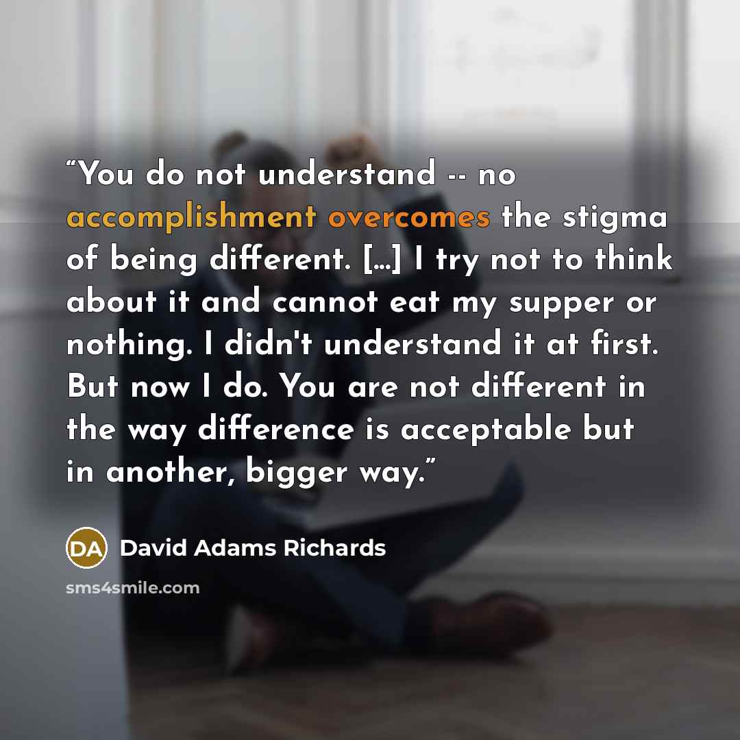“You do not understand -- no accomplishment overcomes the stigma of being different. [...] I try not to think about it and cannot eat my supper or nothing. I didn't understand it at first. But now I do. You are not different in the way difference is acceptable but in another, bigger way.” quote by David Adams Richards