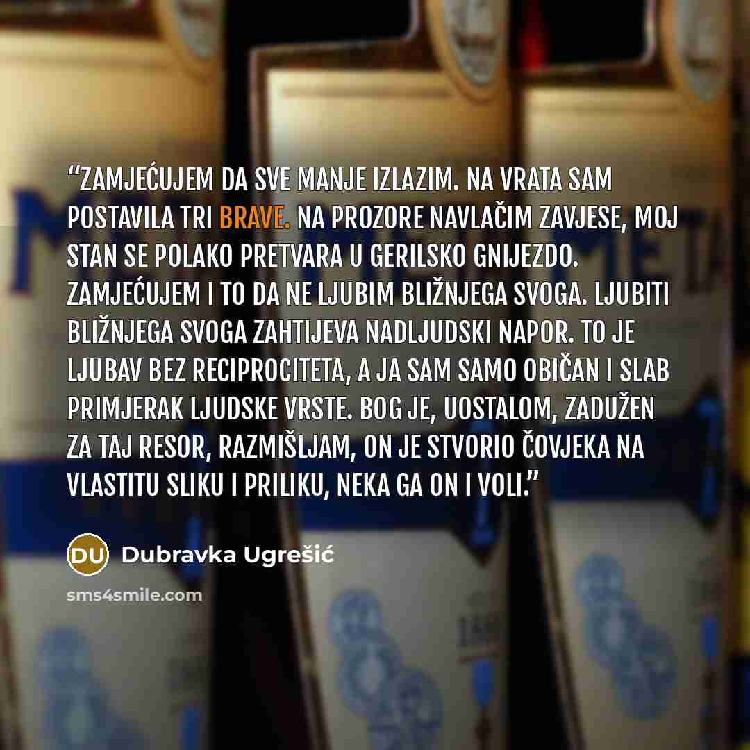 “Zamjećujem da sve manje izlazim. Na vrata sam postavila tri brave. Na prozore navlačim zavjese, moj stan se polako pretvara u gerilsko gnijezdo. Zamjećujem i to da ne ljubim bližnjega svoga. Ljubiti bližnjega svoga zahtijeva nadljudski napor. To je ljubav bez reciprociteta, a ja sam samo običan i…” quote by Dubravka Ugrešić