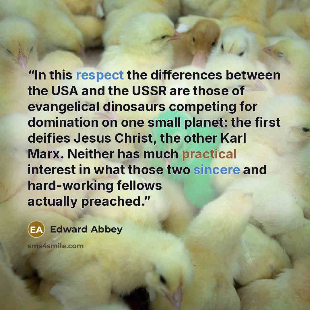 “In this respect the differences between the USA and the USSR are those of evangelical dinosaurs competing for domination on one small planet: the first deifies Jesus Christ, the other Karl Marx. Neither has much practical interest in what those two sincere and hard-working fellows actually preached.” quote by Edward Abbey