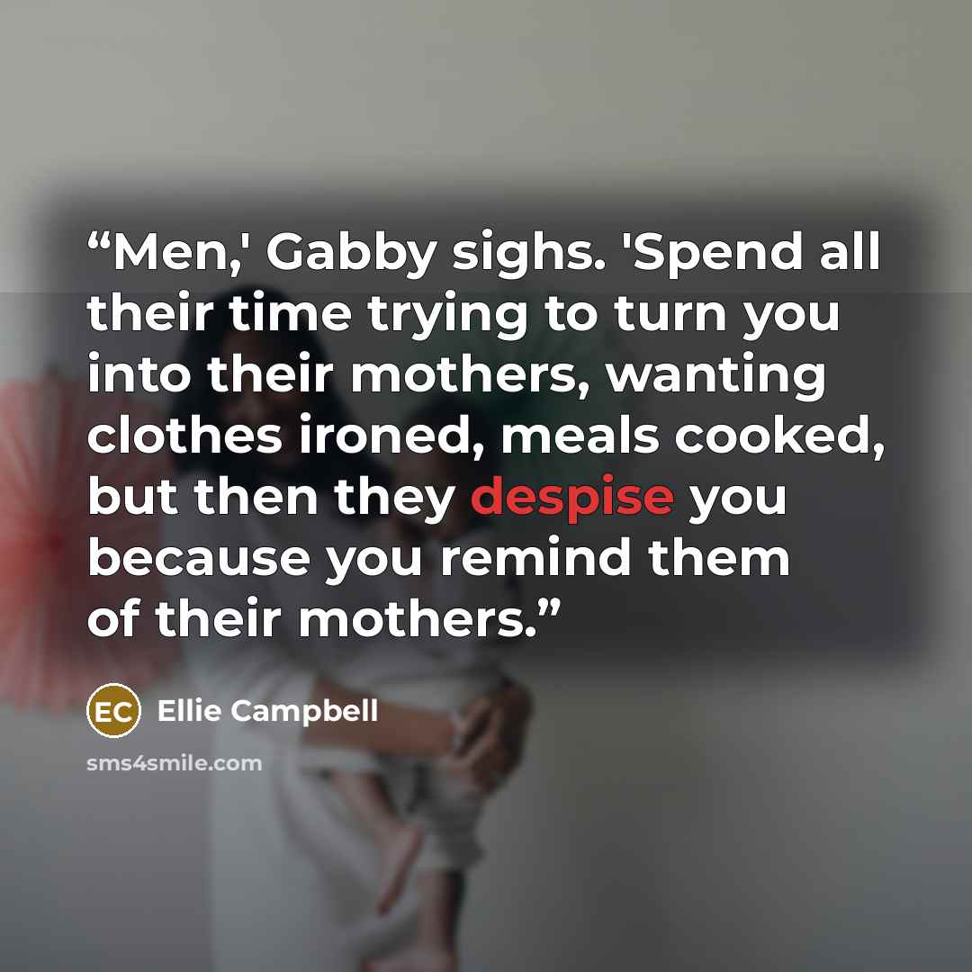 “Men,' Gabby sighs. 'Spend all their time trying to turn you into their mothers, wanting clothes ironed, meals cooked, but then they despise you because you remind them of their mothers.” quote by Ellie Campbell
