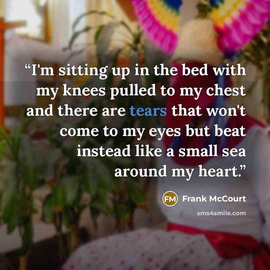 “I'm sitting up in the bed with my knees pulled to my chest and there are tears that won't come to my eyes but beat instead like a small sea around my heart.” quote by Frank McCourt