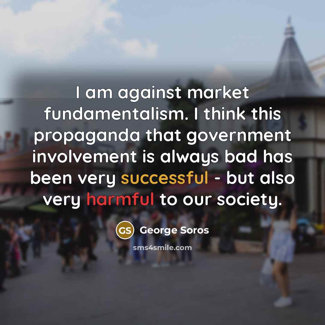 “I am against market fundamentalism. I think this propaganda that government involvement is always bad has been very successful - but also very harmful to our society.” quote by George Soros