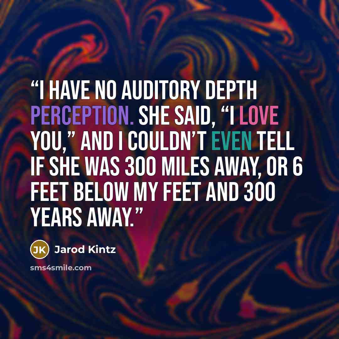 “I have no auditory depth perception. She said, “I love you,” and I couldn’t even tell if she was 300 miles away, or 6 feet below my feet and 300 years away.” quote by Jarod Kintz