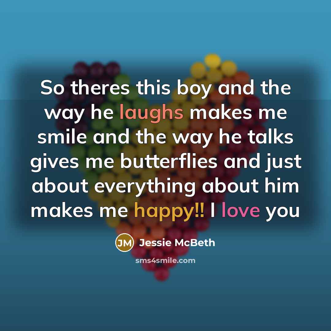 “So theres this boy and the way he laughs makes me smile and the way he talks gives me butterflies and just about everything about him makes me happy!! I love you” quote by Jessie McBeth