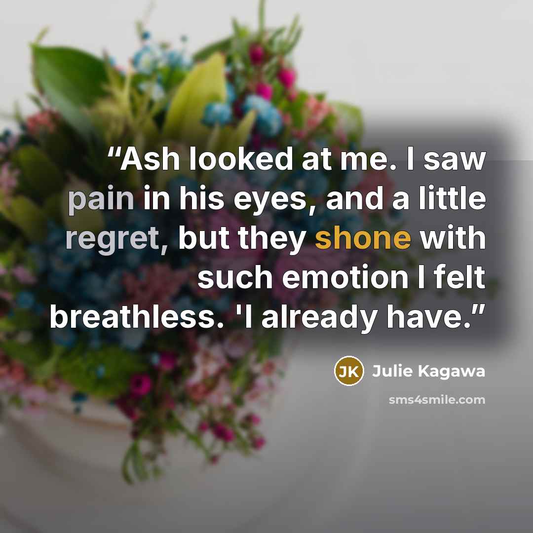 “Ash looked at me. I saw pain in his eyes, and a little regret, but they shone with such emotion I felt breathless. 'I already have.” quote by Julie Kagawa
