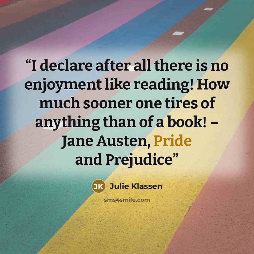 “I declare after all there is no enjoyment like reading! How much sooner one tires of anything than of a book! – Jane Austen, Pride and Prejudice” quote by Julie Klassen