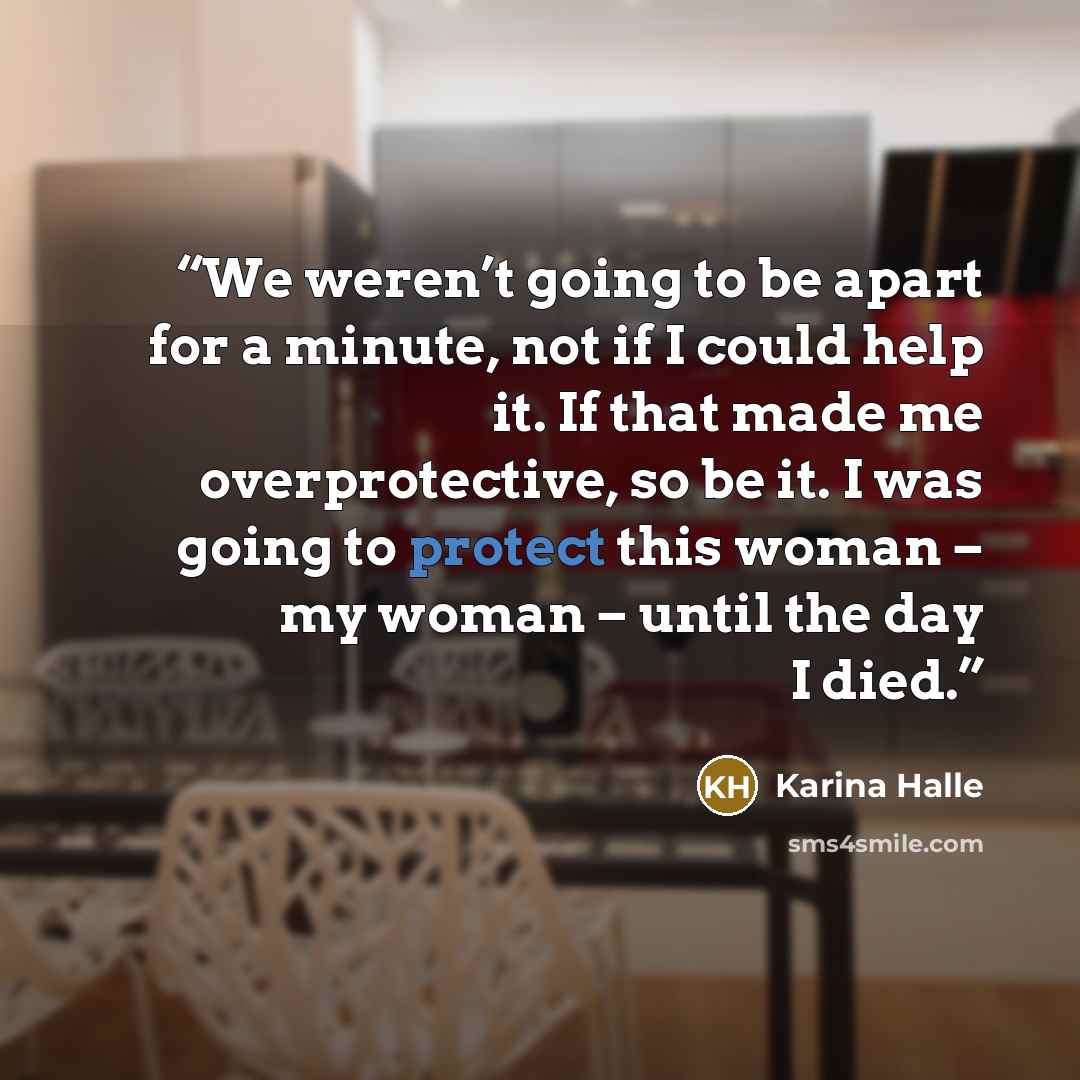 “We weren’t going to be apart for a minute, not if I could help it. If that made me overprotective, so be it. I was going to protect this woman – my woman – until the day I died.” quote by Karina Halle