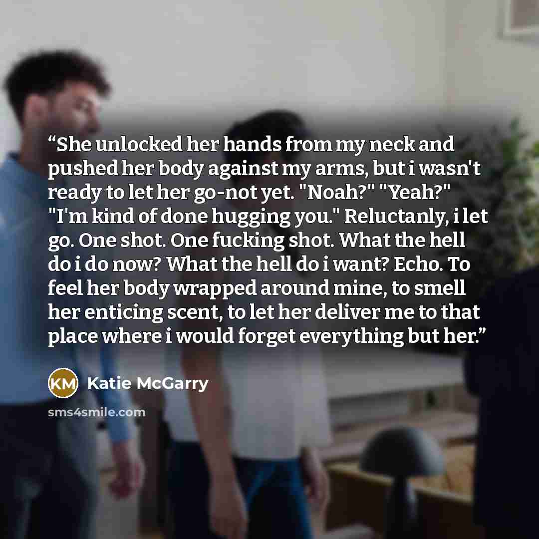 “She unlocked her hands from my neck and pushed her body against my arms, but i wasn't ready to let her go-not yet. "Noah?" "Yeah?" "I'm kind of done hugging you." Reluctanly, i let go. One shot. One fucking shot. What the hell do i do now? What the hell do i want? Echo. To feel her body wrapped…” quote by Katie McGarry