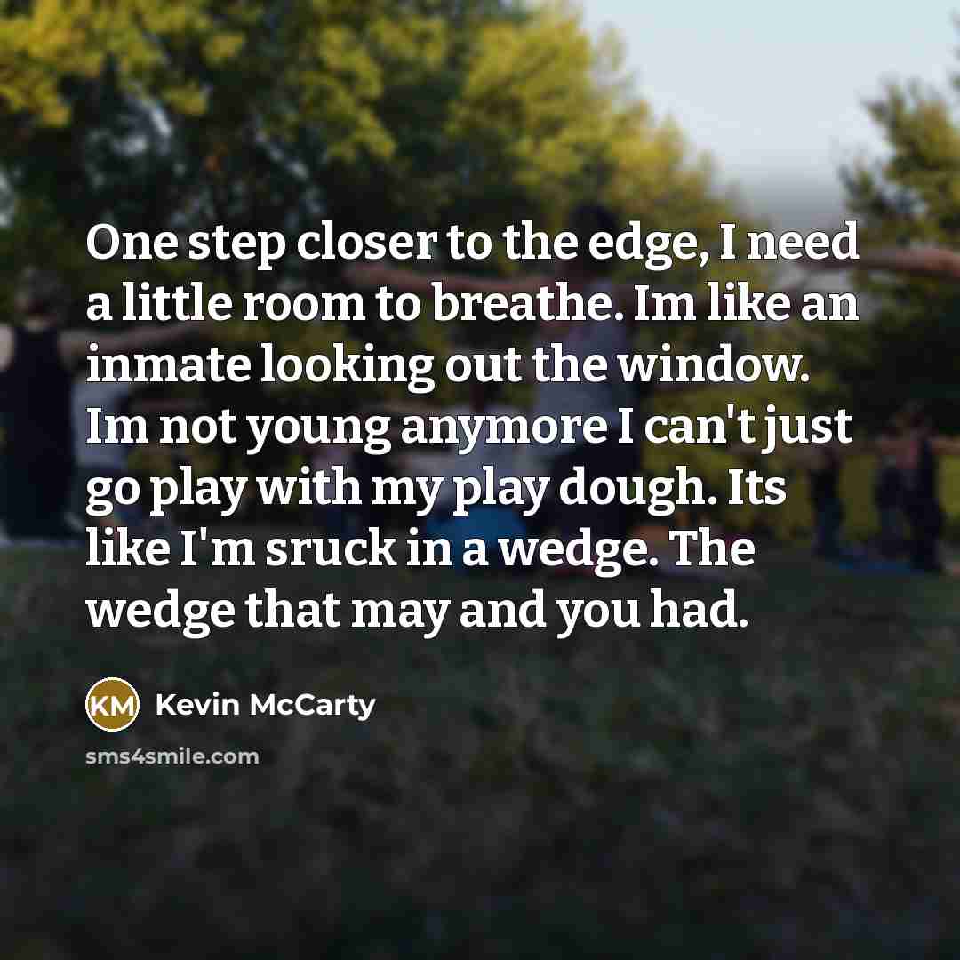 “One step closer to the edge, I need a little room to breathe. Im like an inmate looking out the window. Im not young anymore I can't just go play with my play dough. Its like I'm sruck in a wedge. The wedge that may and you had.” quote by Kevin McCarty
