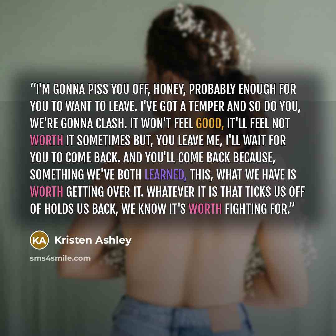 “I'm gonna piss you off, honey, probably enough for you to want to leave. I've got a temper and so do you, we're gonna clash. It won't feel good, it'll feel not worth it sometimes but, you leave me, I'll wait for you to come back. And you'll come back because, something we've both learned, this…” quote by Kristen Ashley
