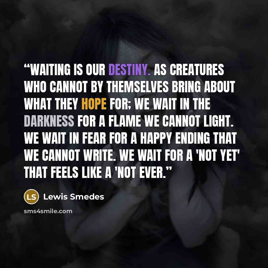 “waiting is our destiny. as creatures who cannot by themselves bring about what they hope for; we wait in the darkness for a flame we cannot light. we wait in fear for a happy ending that we cannot write. we wait for a 'not yet' that feels like a 'not ever.” quote by Lewis Smedes
