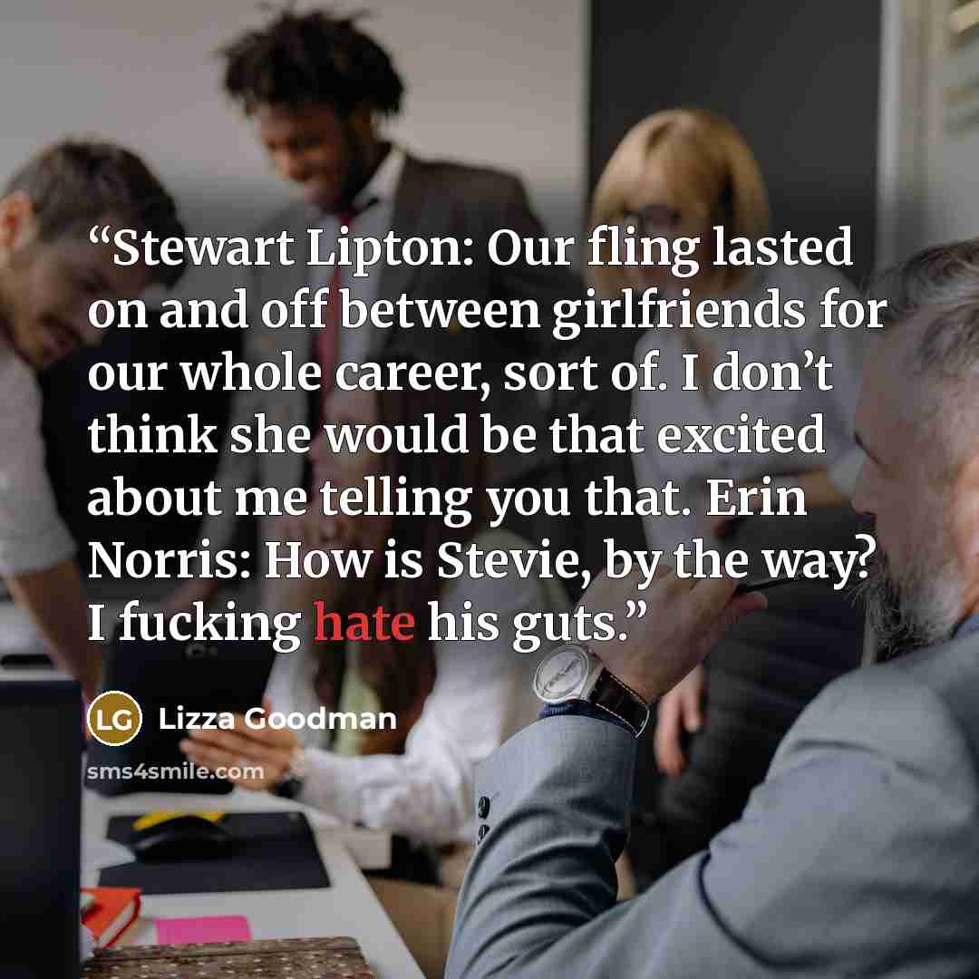 “Stewart Lipton: Our fling lasted on and off between girlfriends for our whole career, sort of. I don’t think she would be that excited about me telling you that. Erin Norris: How is Stevie, by the way? I fucking hate his guts.” quote by Lizza Goodman