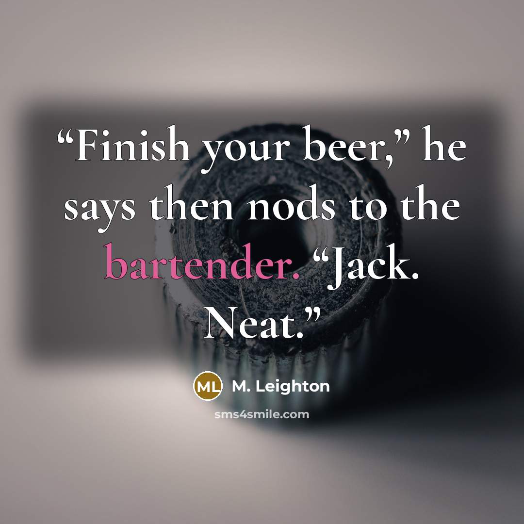 “Finish your beer,” he says then nods to the bartender. “Jack. Neat.” quote by M. Leighton